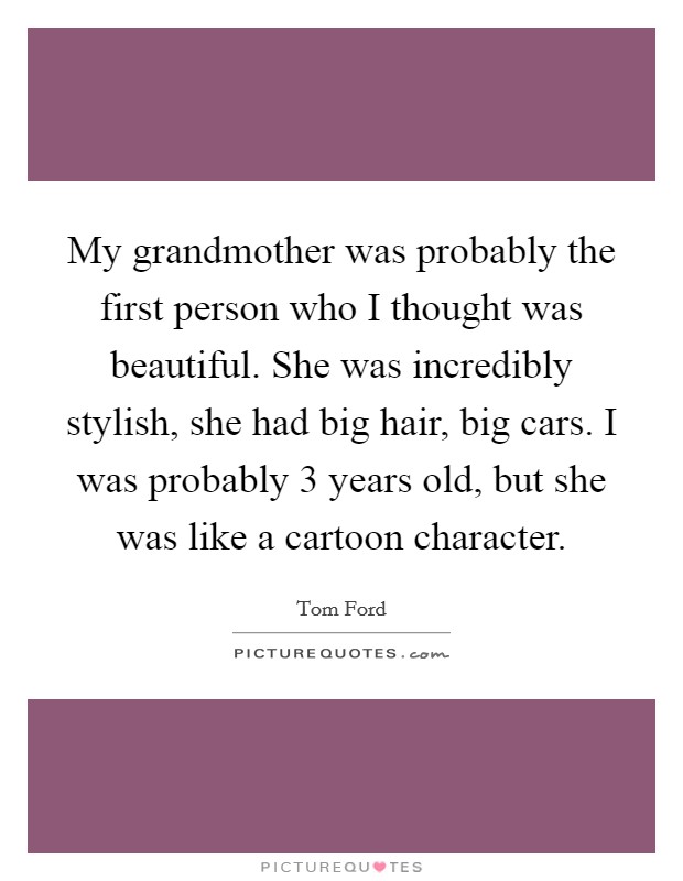 My grandmother was probably the first person who I thought was beautiful. She was incredibly stylish, she had big hair, big cars. I was probably 3 years old, but she was like a cartoon character. Picture Quote #1