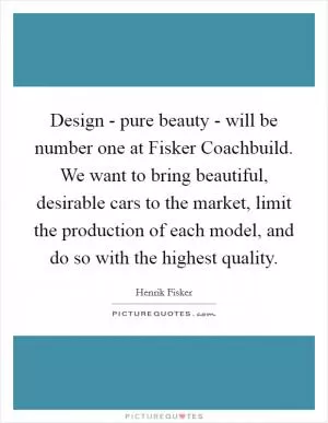 Design - pure beauty - will be number one at Fisker Coachbuild. We want to bring beautiful, desirable cars to the market, limit the production of each model, and do so with the highest quality Picture Quote #1