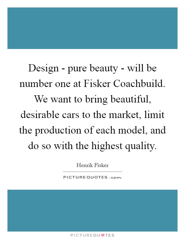 Design - pure beauty - will be number one at Fisker Coachbuild. We want to bring beautiful, desirable cars to the market, limit the production of each model, and do so with the highest quality. Picture Quote #1