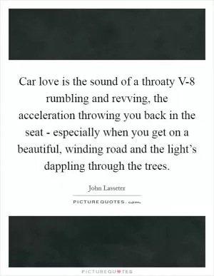 Car love is the sound of a throaty V-8 rumbling and revving, the acceleration throwing you back in the seat - especially when you get on a beautiful, winding road and the light’s dappling through the trees Picture Quote #1