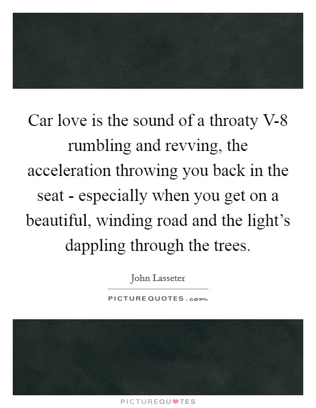 Car love is the sound of a throaty V-8 rumbling and revving, the acceleration throwing you back in the seat - especially when you get on a beautiful, winding road and the light's dappling through the trees. Picture Quote #1