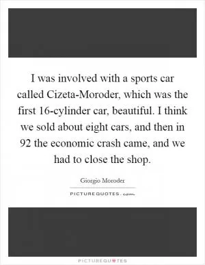 I was involved with a sports car called Cizeta-Moroder, which was the first 16-cylinder car, beautiful. I think we sold about eight cars, and then in  92 the economic crash came, and we had to close the shop Picture Quote #1