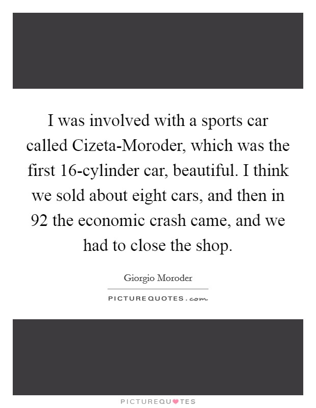 I was involved with a sports car called Cizeta-Moroder, which was the first 16-cylinder car, beautiful. I think we sold about eight cars, and then in  92 the economic crash came, and we had to close the shop. Picture Quote #1