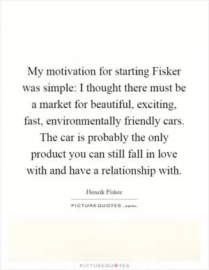 My motivation for starting Fisker was simple: I thought there must be a market for beautiful, exciting, fast, environmentally friendly cars. The car is probably the only product you can still fall in love with and have a relationship with Picture Quote #1