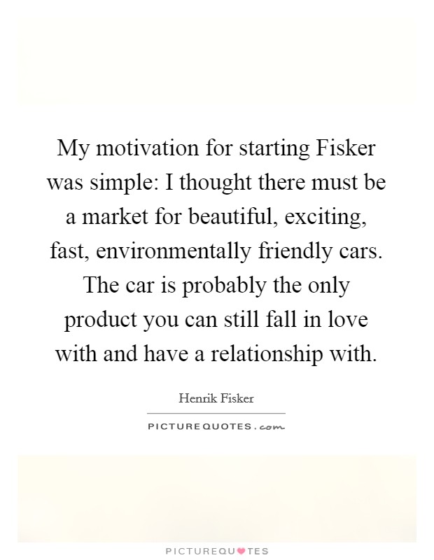 My motivation for starting Fisker was simple: I thought there must be a market for beautiful, exciting, fast, environmentally friendly cars. The car is probably the only product you can still fall in love with and have a relationship with. Picture Quote #1