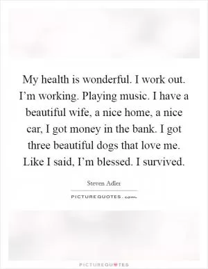My health is wonderful. I work out. I’m working. Playing music. I have a beautiful wife, a nice home, a nice car, I got money in the bank. I got three beautiful dogs that love me. Like I said, I’m blessed. I survived Picture Quote #1