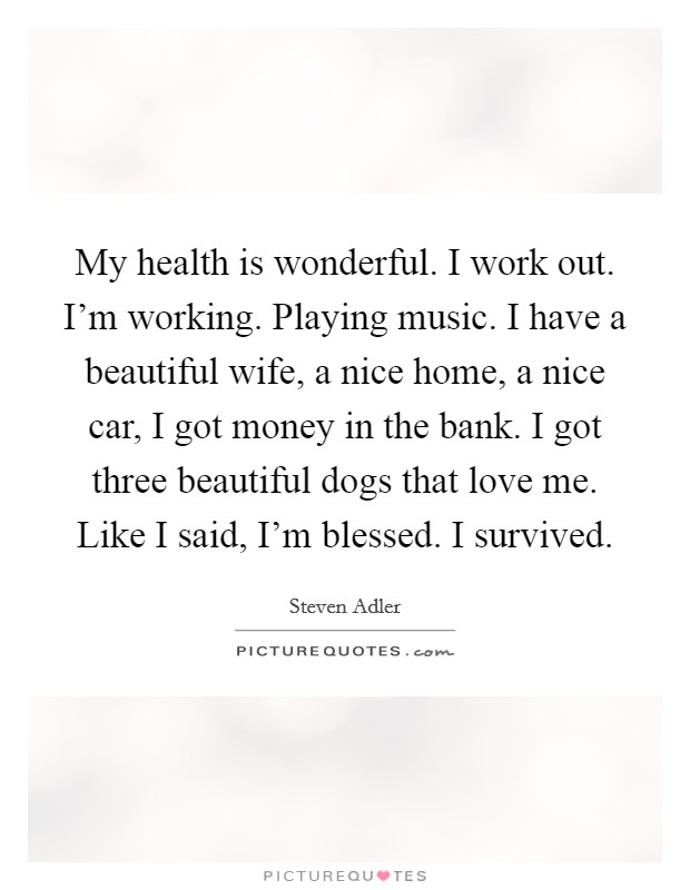 My health is wonderful. I work out. I'm working. Playing music. I have a beautiful wife, a nice home, a nice car, I got money in the bank. I got three beautiful dogs that love me. Like I said, I'm blessed. I survived. Picture Quote #1