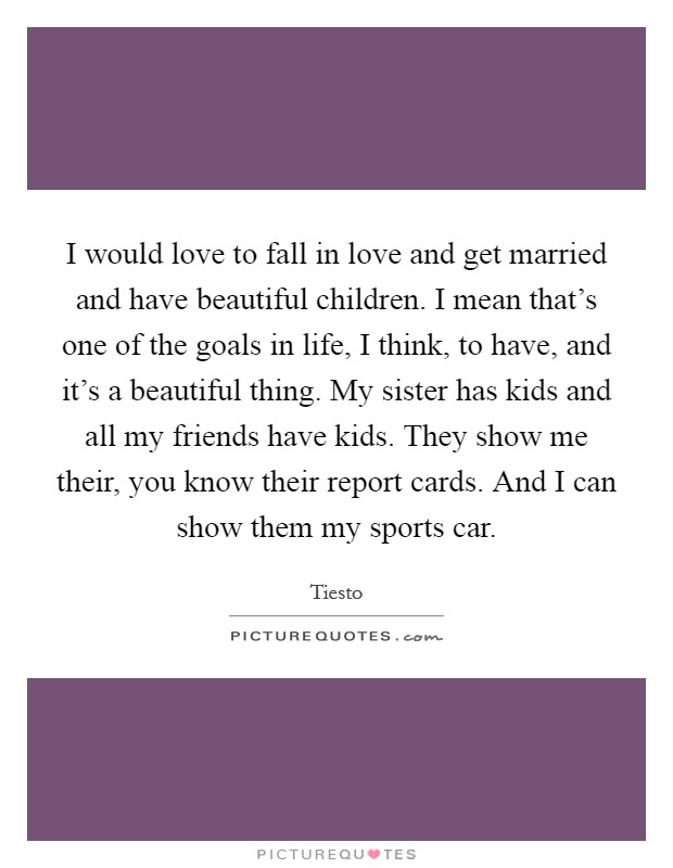 I would love to fall in love and get married and have beautiful children. I mean that's one of the goals in life, I think, to have, and it's a beautiful thing. My sister has kids and all my friends have kids. They show me their, you know their report cards. And I can show them my sports car. Picture Quote #1