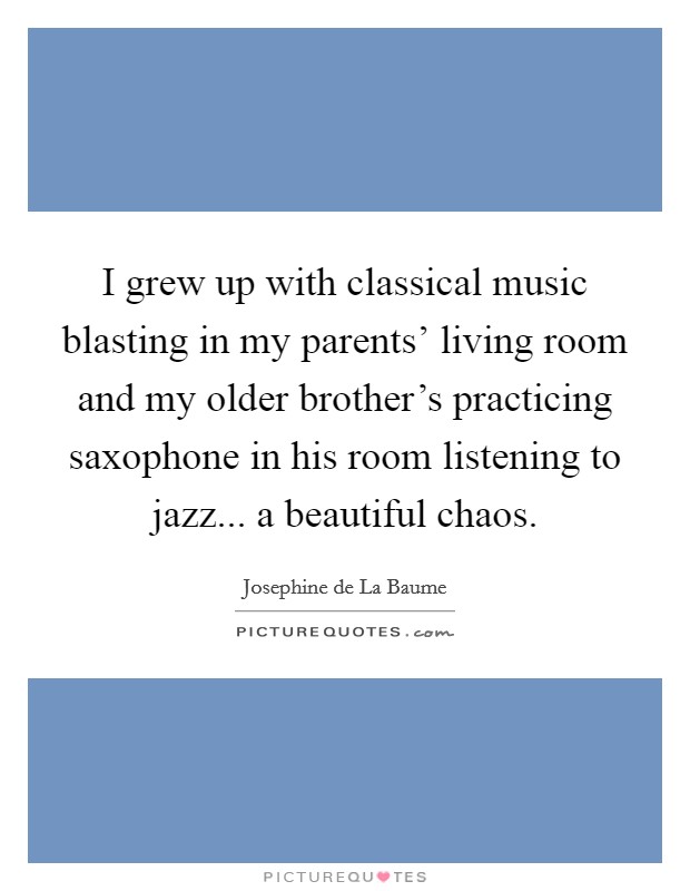 I grew up with classical music blasting in my parents' living room and my older brother's practicing saxophone in his room listening to jazz... a beautiful chaos. Picture Quote #1