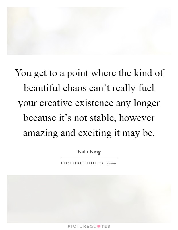 You get to a point where the kind of beautiful chaos can't really fuel your creative existence any longer because it's not stable, however amazing and exciting it may be. Picture Quote #1