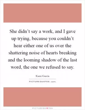 She didn’t say a work, and I gave up trying, because you couldn’t hear either one of us over the shattering noise of hearts breaking and the looming shadow of the last word, the one we refused to say Picture Quote #1