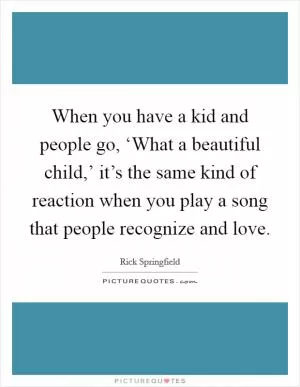 When you have a kid and people go, ‘What a beautiful child,’ it’s the same kind of reaction when you play a song that people recognize and love Picture Quote #1