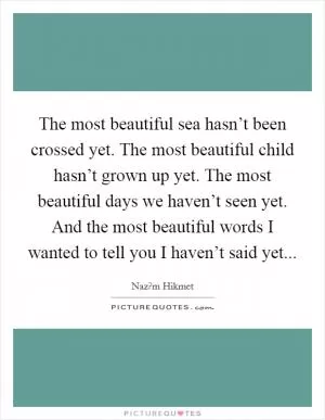 The most beautiful sea hasn’t been crossed yet. The most beautiful child hasn’t grown up yet. The most beautiful days we haven’t seen yet. And the most beautiful words I wanted to tell you I haven’t said yet Picture Quote #1