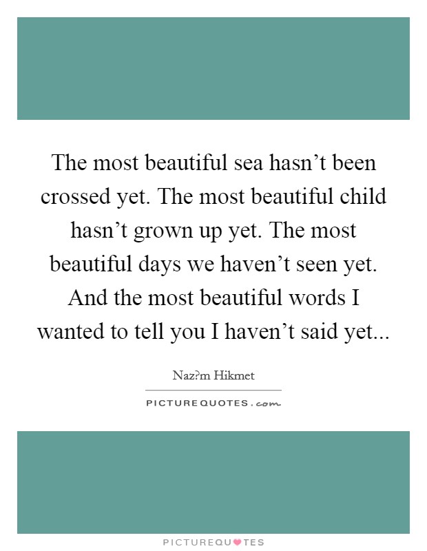 The most beautiful sea hasn't been crossed yet. The most beautiful child hasn't grown up yet. The most beautiful days we haven't seen yet. And the most beautiful words I wanted to tell you I haven't said yet... Picture Quote #1