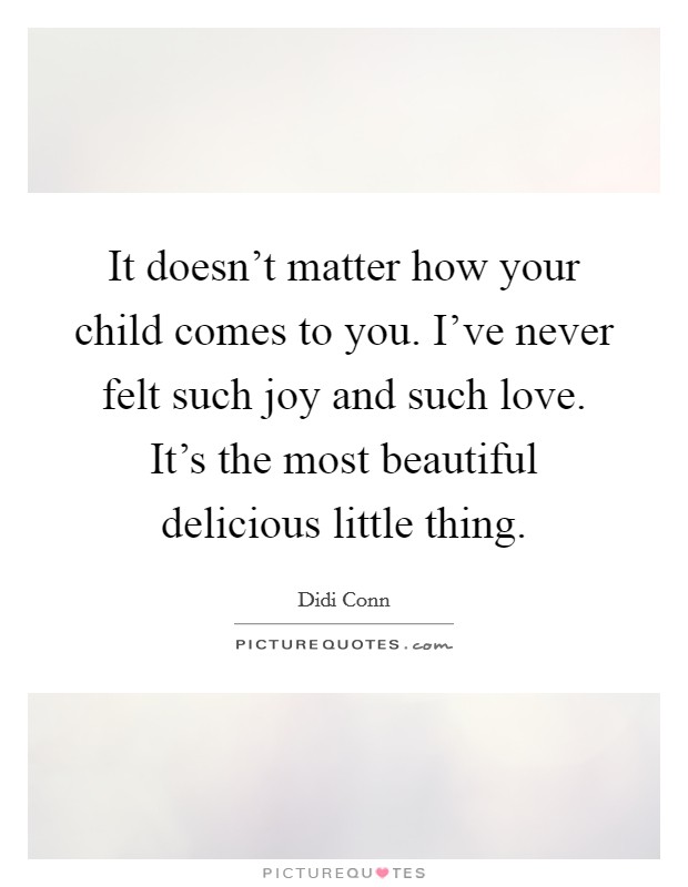 It doesn't matter how your child comes to you. I've never felt such joy and such love. It's the most beautiful delicious little thing. Picture Quote #1