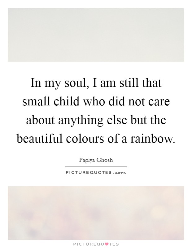 In my soul, I am still that small child who did not care about anything else but the beautiful colours of a rainbow. Picture Quote #1