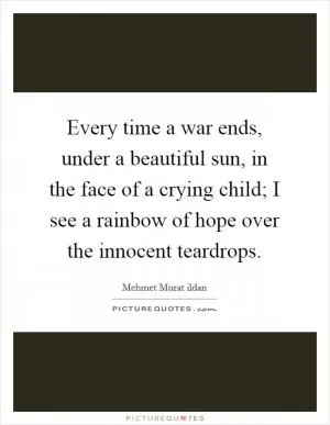 Every time a war ends, under a beautiful sun, in the face of a crying child; I see a rainbow of hope over the innocent teardrops Picture Quote #1