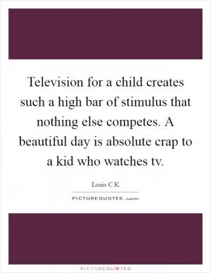 Television for a child creates such a high bar of stimulus that nothing else competes. A beautiful day is absolute crap to a kid who watches tv Picture Quote #1