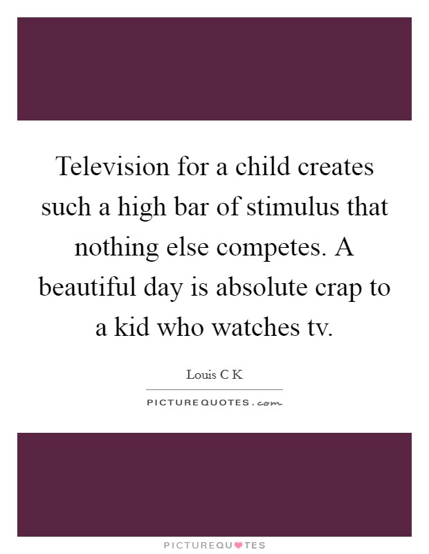 Television for a child creates such a high bar of stimulus that nothing else competes. A beautiful day is absolute crap to a kid who watches tv. Picture Quote #1