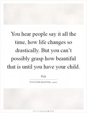 You hear people say it all the time, how life changes so drastically. But you can’t possibly grasp how beautiful that is until you have your child Picture Quote #1