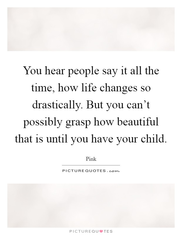 You hear people say it all the time, how life changes so drastically. But you can't possibly grasp how beautiful that is until you have your child. Picture Quote #1