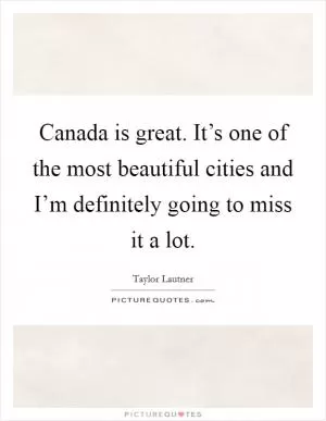 Canada is great. It’s one of the most beautiful cities and I’m definitely going to miss it a lot Picture Quote #1