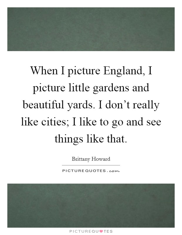 When I picture England, I picture little gardens and beautiful yards. I don't really like cities; I like to go and see things like that. Picture Quote #1