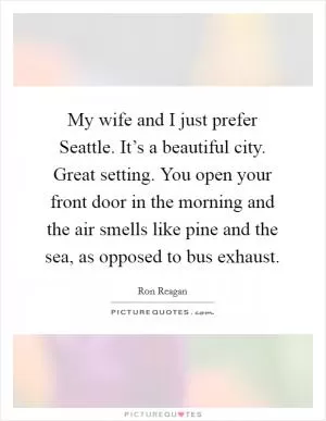 My wife and I just prefer Seattle. It’s a beautiful city. Great setting. You open your front door in the morning and the air smells like pine and the sea, as opposed to bus exhaust Picture Quote #1