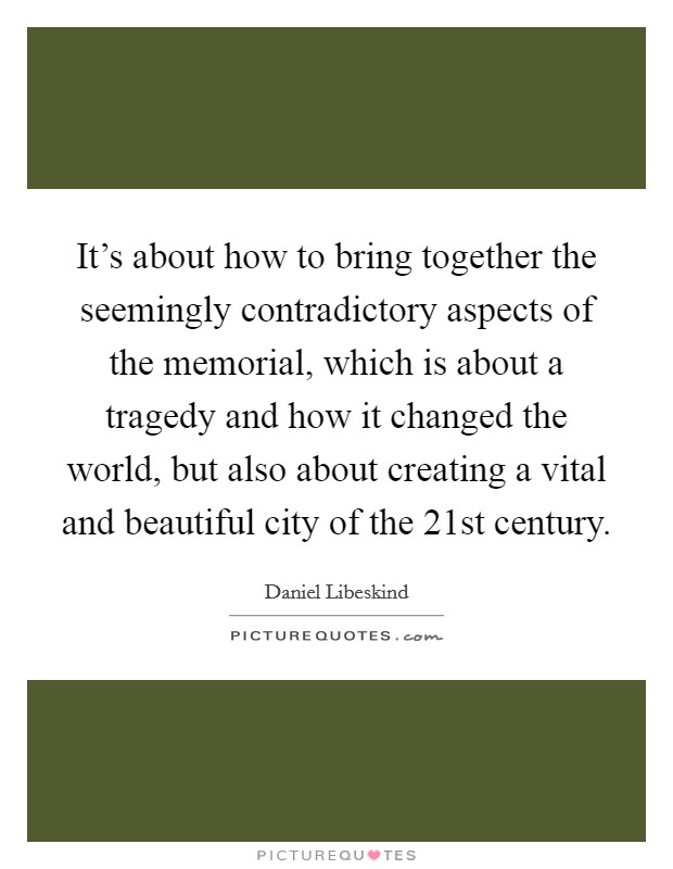 It's about how to bring together the seemingly contradictory aspects of the memorial, which is about a tragedy and how it changed the world, but also about creating a vital and beautiful city of the 21st century. Picture Quote #1