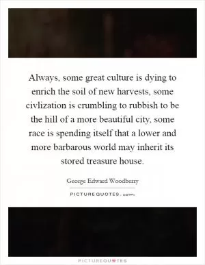 Always, some great culture is dying to enrich the soil of new harvests, some civlization is crumbling to rubbish to be the hill of a more beautiful city, some race is spending itself that a lower and more barbarous world may inherit its stored treasure house Picture Quote #1