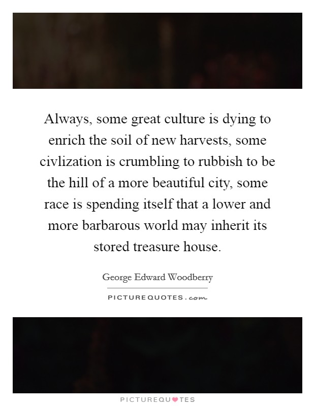 Always, some great culture is dying to enrich the soil of new harvests, some civlization is crumbling to rubbish to be the hill of a more beautiful city, some race is spending itself that a lower and more barbarous world may inherit its stored treasure house. Picture Quote #1