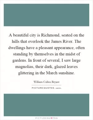 A beautiful city is Richmond, seated on the hills that overlook the James River. The dwellings have a pleasant appearance, often standing by themselves in the midst of gardens. In front of several, I saw large magnolias, their dark, glazed leaves glittering in the March sunshine Picture Quote #1