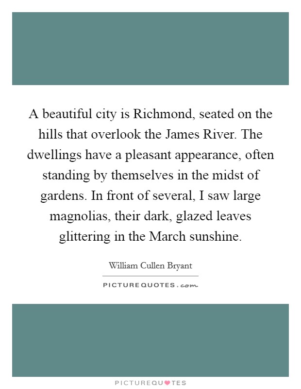 A beautiful city is Richmond, seated on the hills that overlook the James River. The dwellings have a pleasant appearance, often standing by themselves in the midst of gardens. In front of several, I saw large magnolias, their dark, glazed leaves glittering in the March sunshine. Picture Quote #1
