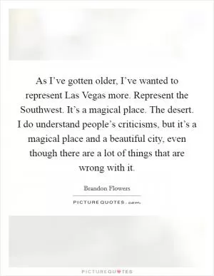 As I’ve gotten older, I’ve wanted to represent Las Vegas more. Represent the Southwest. It’s a magical place. The desert. I do understand people’s criticisms, but it’s a magical place and a beautiful city, even though there are a lot of things that are wrong with it Picture Quote #1
