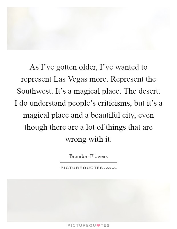 As I've gotten older, I've wanted to represent Las Vegas more. Represent the Southwest. It's a magical place. The desert. I do understand people's criticisms, but it's a magical place and a beautiful city, even though there are a lot of things that are wrong with it. Picture Quote #1