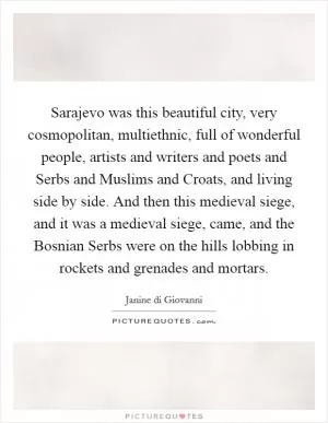 Sarajevo was this beautiful city, very cosmopolitan, multiethnic, full of wonderful people, artists and writers and poets and Serbs and Muslims and Croats, and living side by side. And then this medieval siege, and it was a medieval siege, came, and the Bosnian Serbs were on the hills lobbing in rockets and grenades and mortars Picture Quote #1