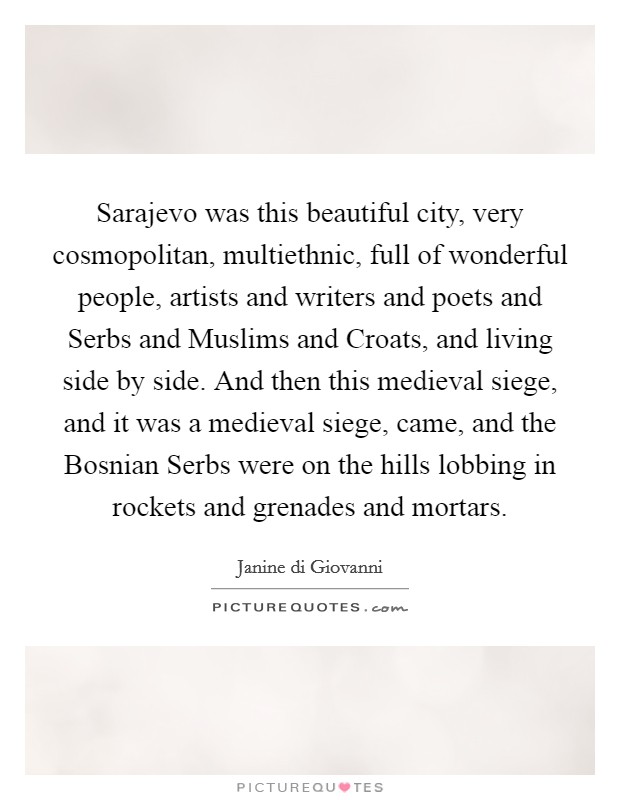 Sarajevo was this beautiful city, very cosmopolitan, multiethnic, full of wonderful people, artists and writers and poets and Serbs and Muslims and Croats, and living side by side. And then this medieval siege, and it was a medieval siege, came, and the Bosnian Serbs were on the hills lobbing in rockets and grenades and mortars. Picture Quote #1