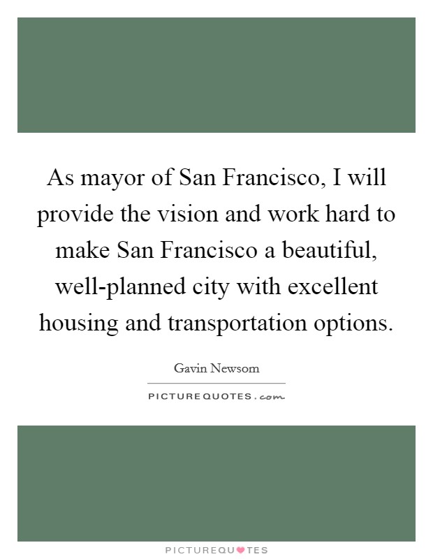 As mayor of San Francisco, I will provide the vision and work hard to make San Francisco a beautiful, well-planned city with excellent housing and transportation options. Picture Quote #1