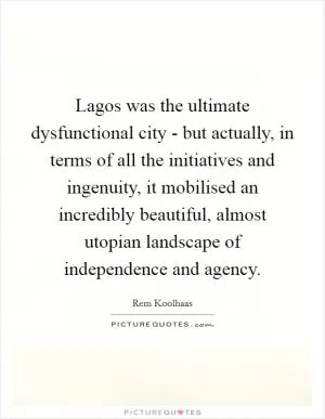 Lagos was the ultimate dysfunctional city - but actually, in terms of all the initiatives and ingenuity, it mobilised an incredibly beautiful, almost utopian landscape of independence and agency Picture Quote #1