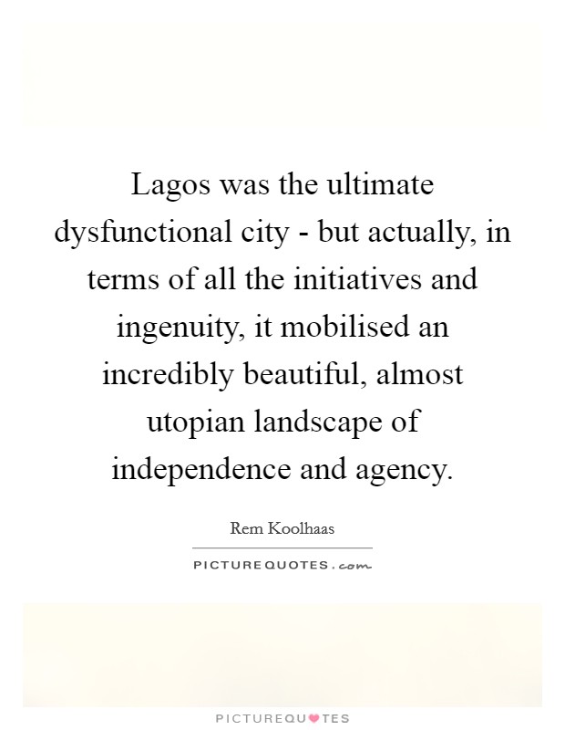 Lagos was the ultimate dysfunctional city - but actually, in terms of all the initiatives and ingenuity, it mobilised an incredibly beautiful, almost utopian landscape of independence and agency. Picture Quote #1