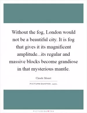 Without the fog, London would not be a beautiful city. It is fog that gives it its magnificent amplitude...its regular and massive blocks become grandiose in that mysterious mantle Picture Quote #1