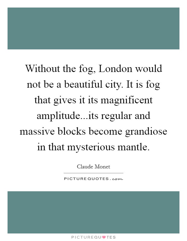 Without the fog, London would not be a beautiful city. It is fog that gives it its magnificent amplitude...its regular and massive blocks become grandiose in that mysterious mantle. Picture Quote #1