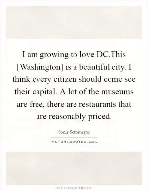 I am growing to love DC.This [Washington] is a beautiful city. I think every citizen should come see their capital. A lot of the museums are free, there are restaurants that are reasonably priced Picture Quote #1