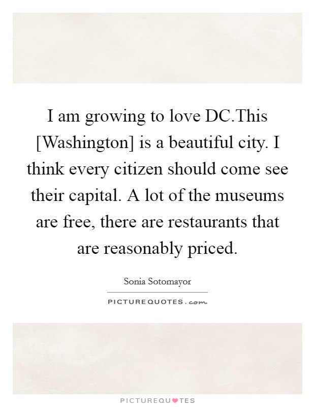 I am growing to love DC.This [Washington] is a beautiful city. I think every citizen should come see their capital. A lot of the museums are free, there are restaurants that are reasonably priced. Picture Quote #1