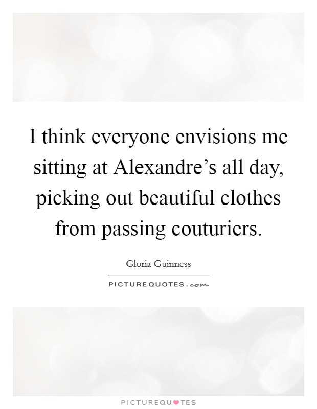 I think everyone envisions me sitting at Alexandre's all day, picking out beautiful clothes from passing couturiers. Picture Quote #1
