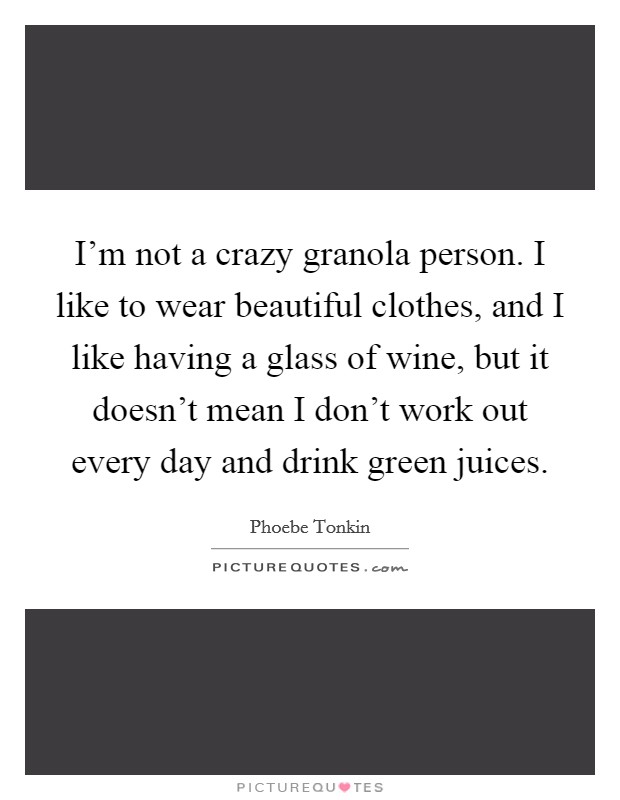 I'm not a crazy granola person. I like to wear beautiful clothes, and I like having a glass of wine, but it doesn't mean I don't work out every day and drink green juices. Picture Quote #1
