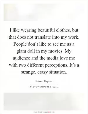 I like wearing beautiful clothes, but that does not translate into my work. People don’t like to see me as a glam doll in my movies. My audience and the media love me with two different perceptions. It’s a strange, crazy situation Picture Quote #1