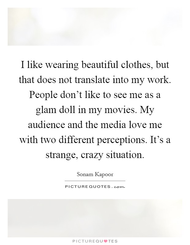 I like wearing beautiful clothes, but that does not translate into my work. People don't like to see me as a glam doll in my movies. My audience and the media love me with two different perceptions. It's a strange, crazy situation. Picture Quote #1