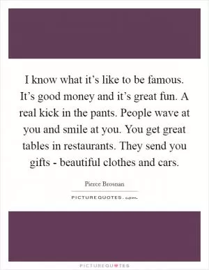 I know what it’s like to be famous. It’s good money and it’s great fun. A real kick in the pants. People wave at you and smile at you. You get great tables in restaurants. They send you gifts - beautiful clothes and cars Picture Quote #1