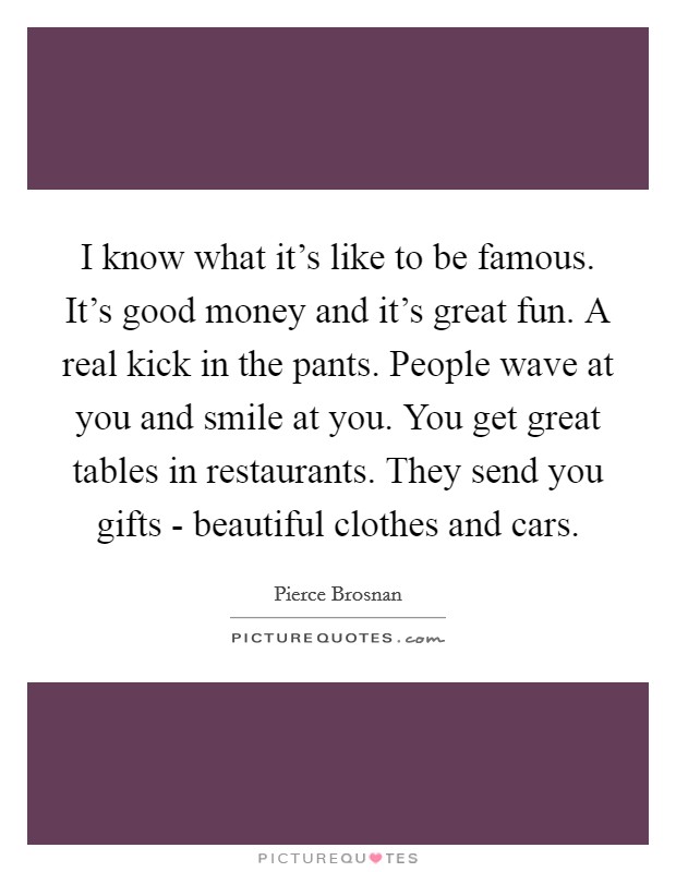 I know what it's like to be famous. It's good money and it's great fun. A real kick in the pants. People wave at you and smile at you. You get great tables in restaurants. They send you gifts - beautiful clothes and cars. Picture Quote #1